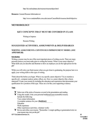 http://leo.stcloudstate.edu/resumes/resumeobject.html

Resource: General Resume Information at:

                   http://www.studentaffairs.cmu.edu/career/CareerBriefs/resumes.html#objective


METHODOLOGY


         KEY CONCEPTS THAT MUST BE COVERED IN CLASS

                   Writing to Impress

                   Resume Writing

SUGGESTED ACTIVITIES, ASSIGNMENTS & DELIVERABLES

WRITING ASSIGNMENTS: CONTINUOUS IMPROVEMENT MODEL (SEE
APPENDIX III)

Introduction
Writing a resume may be one of the most important pieces of writing you do. There are many
personal choices you must make prior to writing the resume. What is your career objective?
What skills can you describe and illustrate to show an employer you are the right person for the
job?

While you will write your final resume when you get closer to graduating, the purpose here is to
apply your writing skills to this type of writing.

Think about this before you begin. What is my specific career objective? Try to mention a
specific job - computer analyst, police officer, etc. How is a career objective like a thesis
statement? Create your resume by including the education and experiences that demonstrate your
qualification for a position of this type. These are a lot like your supporting evidence.

Tasks

    •    Select one of the styles of resumes covered in the presentation and reading.
    •    Using this model, write your personal traditional (non-scannable) resume.
         Include the following:
         Your contact information
         A complete sentence for your (below)
         Education
         Work experience
         Other experiences (activities, volunteer work)
    •    Revise and refine your resume. "Remember: A single spelling or grammatical error on
         your resume may cost you the job."
©ITT Educational Services, Inc.                                                                    48
                                                                                                   Composition I
                                                                                                      06/19/08
 