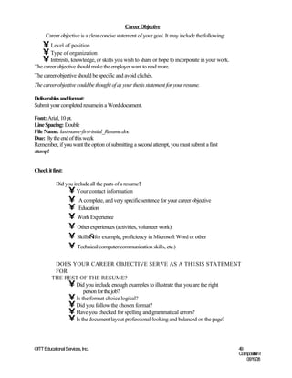 Career Objective
      Career objective is a clear concise statement of your goal. It may include the following:
    • Level of position
    • Type of organization
    • Interests, knowledge, or skills you wish to share or hope to incorporate in your work.
The career objective should make the employer want to read more.
The career objective should be specific and avoid clichés.
The career objective could be thought of as your thesis statement for your resume.

Deliverables and format:
Submit your completed resume in a Word document.

Font: Arial, 10 pt.
Line Spacing: Double
File Name: last-name-first-intial_Resume.doc
Due: By the end of this week
Remember, if you want the option of submitting a second attempt, you must submit a first
attempt!


Check it first:

            Did you include all the parts of a resume?
                 • Your contact information
                   • A complete, and very specific sentence for your career objective
                   • Education
                   • Work Experience
                   • Other experiences (activities, volunteer work)
                   • Skills—for example, proficiency in Microsoft Word or other
                   • Technical/computer/communication skills, etc.)

          DOES YOUR CAREER OBJECTIVE SERVE AS A THESIS STATEMENT
          FOR
         THE REST OF THE RESUME?
              • Did you include enough examples to illustrate that you are the right
                    person for the job?
              • Is the format choice logical?
              • Did you follow the chosen format?
              • Have you checked for spelling and grammatical errors?
              • Is the document layout professional-looking and balanced on the page?


©ITT Educational Services, Inc.                                                                   49
                                                                                                  Composition I
                                                                                                     06/19/08
 