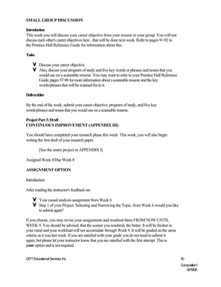 SMALL GROUP DISCUSSION

Introduction
This week you will discuss your career objective from your resume in your group. You will not
discuss each other's career objectives here - that will be done next week. Refer to pages 91-92 in
the Prentice Hall Reference Guide for information about this.

Tasks

    •    Discuss your career objective.
    •    Also, discuss your program of study and five key words or phrases and nouns that you
         would use on a scannable resume. You may want to refer to your Prentice Hall Reference
         Guide, pages 97-98 for more information about a scannable resume and the key
         words/phrases that will be scanned for in it.

Deliverables

By the end of the week, submit your career objective, program of study, and five key
words/phrases and nouns that you would use on a scannable resume.

Project Part 3: Draft
CONTINUOUS IMPROVEMENT (APPENDIX III)

You should have completed your research phase this week. This week, you will also begin
writing the first draft of your research paper.

         [See the entire project in APPENDIX I]

Assigned Week 8/Due Week 8

ASSIGNMENT OPTION

Introduction:

After reading the instructor's feedback on:

    •    Your causal analysis assignment from Week 6
    •    Step 1 of your Project: Selecting and Narrowing the Topic, from Week 6 would you like
         to submit again?

If you choose, you may revise your assignments and resubmit them FROM NOW UNTIL
WEEK 9. You should be advised, that the sooner you resubmit, the better. It will be fresher in
your mind and your workload will not accumulate through Week 9. It will be graded on the same
criteria as it was last week. If you are satisfied with your grade you do not need to submit it
again, but please let your instructor know that you are satisfied with the first attempt. This is
your option and is not required.


©ITT Educational Services, Inc.                                                                      50
                                                                                                     Composition I
                                                                                                        06/19/08
 