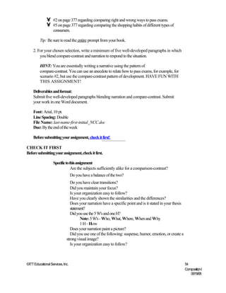 •    #2 on page 377 regarding comparing right and wrong ways to pass exams.
              •    #5 on page 377 regarding comparing the shopping habits of different types of
                   consumers.

         Tip: Be sure to read the entire prompt from your book.

    2. For your chosen selection, write a minimum of five well-developed paragraphs in which
        you blend compare-contrast and narration to respond to the situation.

         HINT: You are essentially writing a narrative using the pattern of
         compare-contrast. You can use an anecdote to relate how to pass exams, for example, for
         scenario #2, but use the compare-contrast pattern of development. HAVE FUN WITH
         THIS ASSIGNMENT!

    Deliverables and format:
    Submit five well-developed paragraphs blending narration and compare-contrast. Submit
    your work in one Word document.

    Font: Arial, 10 pt.
    Line Spacing: Double
    File Name: last-name-first-initial_NCC.doc
    Due: By the end of the week

    Before submitting your assignment, check it first!

CHECK IT FIRST
Before submitting your assignment, check it first.

                   Specific to this assignment
                                Are the subjects sufficiently alike for a comparison-contrast?
                                  Do you have a balance of the two?
                                Do you have clear transitions?
                                Did you maintain your focus?
                                Is your organization easy to follow?
                                Have you clearly shown the similarities and the differences?
                                Does your narration have a specific point and is it stated in your thesis
                                statement?
                                Did you use the 5 W's and one H?
                                       Note: 5 W's - Who, What, Where, When and Why
                                       1 H - How
                                Does your narration paint a picture?
                                Did you use one of the following: suspense, humor, emotion, or create a
                             strong visual image?
                                Is your organization easy to follow?



©ITT Educational Services, Inc.                                                                             54
                                                                                                            Composition I
                                                                                                               06/19/08
 