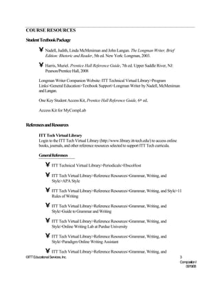 COURSE RESOURCES

Student Textbook Package

         • Nadell, Judith, Linda McMeniman and John Langan. The Longman Writer, Brief
              Edition: Rhetoric and Reader, 5th ed. New York: Longman, 2003.

         • Harris, Muriel. Prentice Hall Reference Guide, 7th ed. Upper Saddle River, NJ:
              Pearson/Prentice Hall, 2008

         Longman Writer Companion Website: ITT Technical Virtual Library>Program
         Links>General Education>Textbook Support>Longman Writer by Nadell, McMeniman
         and Langan.

         One Key Student Access Kit, Prentice Hall Reference Guide, 6th ed.

         Access Kit for MyCompLab


References and Resources

         ITT Tech Virtual Library
         Login to the ITT Tech Virtual Library (http://www.library.itt-tech.edu/) to access online
         books, journals, and other reference resources selected to support ITT Tech curricula.

         General References

              • ITT Technical Virtual Library>Periodicals>EbscoHost
              • ITT Tech Virtual Library>Reference Resources>Grammar, Writing, and
                   Style>APA Style

              • ITT Tech Virtual Library>Reference Resources>Grammar, Writing, and Style>11
                   Rules of Writing

              • ITT Tech Virtual Library>Reference Resources>Grammar, Writing, and
                   Style>Guide to Grammar and Writing

              • ITT Tech Virtual Library>Reference Resources>Grammar, Writing, and
                   Style>Online Writing Lab at Purdue University

              • ITT Tech Virtual Library>Reference Resources>Grammar, Writing, and
                   Style>Paradigm Online Writing Assistant

              • ITT Tech Virtual Library>Reference Resources>Grammar, Writing, and
©ITT Educational Services, Inc.                                                                      3
                                                                                                     Composition I
                                                                                                        06/19/08
 