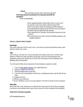 General
                             Does each topic sentence relate to the thesis statement?
             Do the topic sentences communicate your main point and clarify the
             parameters?
                  Check your paragraphs:

                                  Do the supporting details explain fully what you want to say?
                                  Are specific words used to help explain the topic fully?
                                  Do the word choices clarify the meaning and fit the audience?
                                  Is the organizational strategy logical and does it fit your purpose?
                                  Do all the sentences support the topic sentence?
                                  Do the sentences flow smoothly with transitions between one and
                                    the next?
                                  Did you proofread your work to check for spelling, grammar, and
                                      complete sentences?

SMALL GROUP DISCUSSION

Introduction
This week's discussion will be a peer review. Last week everyone discussed their unique career
objective and five key words.

Tasks
This week you will select two of your classmates and conduct a peer review on their career
objectives. Please try to make sure that everyone gets a review by not choosing the same
assignment someone else already has reviewed. This will require a bit of coordination and
planning with your classmates.

You will need to follow these instructions for each student you pick (two total):

    1.  Copy the Peer Review Form. (See APPENDIX IV)
    2.  Select the student you will review.
    3.  Write the student's name on the form.
    4.  Copy his or her career objective and five key words/phrases/nouns, onto the Peer Review
        Form.
    5. Complete the form.
    6. Submit to your instructor.
    7. Review feedback on your own career objective. Feel free to ask the reviewer questions.

Deliverables
By the end of the week, submit your two Peer Review Forms (one for each of the two students
you chose) to your instructor and a copy to the reviewed. Feel free to respond to their feedback.

Project Part 4: Revision (Ungraded)

©ITT Educational Services, Inc.                                                                          55
                                                                                                         Composition I
                                                                                                            06/19/08
 