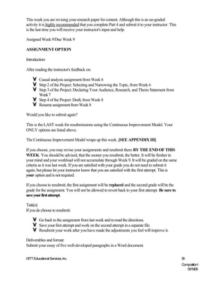 This week you are revising your research paper for content. Although this is an un-graded
activity it is highly recommended that you complete Part 4 and submit it to your instructor. This
is the last time you will receive your instructor's input and help.

Assigned Week 9/Due Week 9

ASSIGNMENT OPTION

Introduction:

After reading the instructor's feedback on:

    •    Causal analysis assignment from Week 6
    •    Step 2 of the Project: Selecting and Narrowing the Topic, from Week 6
    •    Step 3 of the Project: Declaring Your Audience, Research, and Thesis Statement from
         Week 7
    •    Step 4 of the Project: Draft, from Week 8
    •    Resume assignment from Week 8

Would you like to submit again?

This is the LAST week for resubmissions using the Continuous Improvement Model. Your
ONLY options are listed above.

The Continuous Improvement Model wraps up this week. [SEE APPENDIX III]

If you choose, you may revise your assignments and resubmit them BY THE END OF THIS
WEEK. You should be advised, that the sooner you resubmit, the better. It will be fresher in
your mind and your workload will not accumulate through Week 9. It will be graded on the same
criteria as it was last week. If you are satisfied with your grade you do not need to submit it
again, but please let your instructor know that you are satisfied with the first attempt. This is
your option and is not required.

If you choose to resubmit, the first assignment will be replaced and the second grade will be the
grade for the assignment. You will not be allowed to revert back to your first attempt. Be sure to
save your first attempt.

Task(s):
If you do choose to resubmit:

    •    Go back to the assignment from last week and re-read the directions.
    •    Save your first attempt and work on the second attempt in a separate file.
    •    Resubmit your work after you have made the adjustments you feel will improve it.

Deliverables and format:
Submit your essay of five well-developed paragraphs in a Word document.


©ITT Educational Services, Inc.                                                                      56
                                                                                                     Composition I
                                                                                                        06/19/08
 