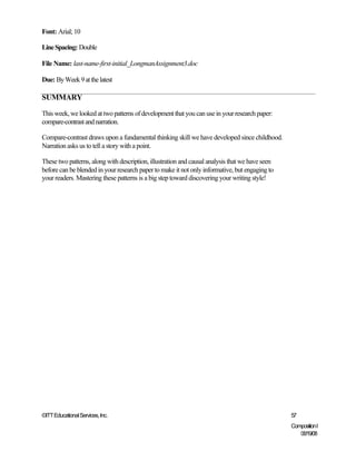 Font: Arial; 10

Line Spacing: Double

File Name: last-name-first-initial_LongmanAssignment3.doc

Due: By Week 9 at the latest

SUMMARY

This week, we looked at two patterns of development that you can use in your research paper:
compare-contrast and narration.

Compare-contrast draws upon a fundamental thinking skill we have developed since childhood.
Narration asks us to tell a story with a point.

These two patterns, along with description, illustration and causal analysis that we have seen
before can be blended in your research paper to make it not only informative, but engaging to
your readers. Mastering these patterns is a big step toward discovering your writing style!




©ITT Educational Services, Inc.                                                                  57
                                                                                                 Composition I
                                                                                                    06/19/08
 