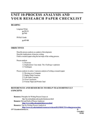 UNIT 10-PROCESS ANALYSIS AND
YOUR RESEARCH PAPER CHECKLIST
READING
         Longman Writer
               pp.303-311
               pp.79-81

         PH Ref. Guide
                   pp.407-408



OBJECTIVES
         Describe process analysis as a pattern of development.
         Describe implications of process writing.
         Finish a research paper using the last steps of the writing process.

         Process analysis
                 1.1 Overview
                 1.2 Implications: Case study: The Challenger explosion
                 1.3 Techniques

         Process analysis in action: A process analysis of writing a research paper
                 2.1 Revising on a Computer
                 2.2 Higher Order Concerns
                 2.3 Late Order Concerns
                 2.4 Your Conclusion
                 2.5 Format: Paper and Works Cited


REFERENCES AND RESOURCES TO HELP TEACH DIFFICULT
CONCEPTS

    Resource: Principles for Writing Process Essays at:
               http://leo.stcloudstate.edu/acadwrite/process.html
    Resource: Do's and Don'ts of Process Analysis at:
               http://www.delta.edu/pahutchi/process.html
    Resource: Tips for Writing Process Analysis at:
               http://www.tcc.edu/students/resources/writcent/HANDOUTS/writing/process.htm
©ITT Educational Services, Inc.                                                       58
                                                                                      Composition I
                                                                                         06/19/08
 