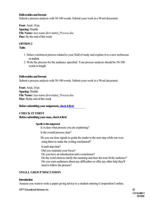 Deliverables and format:
Submit a process analysis with 50-100 words. Submit your work in a Word document.

Font: Arial, 10 pt.
Spacing: Double
File Name: last-name-first-initial_Process.doc
Due: By the end of this week

OPTION 2
Tasks

    1. Select a technical process related to your field of study and explain it to a new technician
        or student.
    2. Write the process for the audience specified. Your process analysis should be 50-100
        words in length.


Deliverables and format:
Submit a process analysis with 50-100 words. Submit your work in a Word document.

Font: Arial, 10 pt.
Spacing: Double
File Name: last-name-first-initial_Process.doc
Due: Bythe end of this week

Before submitting your assignment, check it first!

CHECK IT FIRST
Before submitting your essay, check it first!

                 Specific to this assignment
                      Is it clear what process you are explaining?
                      Is the overall process clear?
                      Do you use time signals to guide the reader to the next step while not over-
                      using them to make the writing mechanical?
                       Is each step clear?
                       Did you maintain your focus?
                       Do you have an introduction and a conclusion?
                       Do the word choices clarify the meaning and does the tone fit the audience?
                       Do you warn audiences about any difficulties or offer any other help they'll
                       need to follow the process?

SMALL GROUP DISCUSSION

Introduction
Assume you want to write a paper giving advice to a student entering Composition I online.
©ITT Educational Services, Inc.                                                                       60
                                                                                                      Composition I
                                                                                                         06/19/08
 