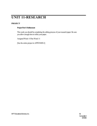 UNIT 11-RESEARCH
PROJECT

         Project Part 5: Refinement

         This week you should be completing the editing process of your research paper. Be sure
         you allow enough time to refine your paper.

         Assigned Week 11/Due Week 11

         [See the entire project in APPENDIX I]




©ITT Educational Services, Inc.                                                                   62
                                                                                                  Composition I
                                                                                                     06/19/08
 