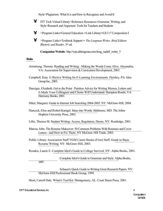 Style>Plagiarism: What It is and How to Recognize and Avoid It

               •     ITT Tech Virtual Library>Reference Resources>Grammar, Writing, and
                     Style>Research and Argument: Tools for Teachers and Students

               •     >Program Links>General Education >Link Library>GE117 Composition I

               •     >Program Links>Textbook Support > The Longman Writer, Brief Edition:
                     Rhetoric and Reader, 5th ed.

                     Companion Website: http://wps.ablongman.com/long_nadell_writer_5

       Books

         Armstrong, Thomas. Reading and Writing : Making the Words Come Alive. Alexandria,
                VA: Association for Supervision & Curriculum Development, 2003.

         Campbell, Katy. E-ffective Writing for E-Learning Environments. Hershey, PA: Idea
               Group Inc., 2003.

         Danziger, Elizabeth. Get to the Point : Painless Advice for Writing Memos, Letters and
                E-Mails Your Colleagues and Clients Will Understand. Hampton Roads, VA:
                Harmony Books, 2001.

         Dikel, Margaret. Guide to Internet Job Searching 2004-2005. NY: McGraw-Hill, 2004.

         Hancock, Elise and Robert Kanigel. Ideas into Words. Baltimore, MD: The Johns
               Hopkins University Press, 2003.

         Lillis, Theresa M. Student Writing: Access, Regulation, Desire. NY: Routledge, 2001.

         Marcus, John. The Resume Makeover: 50 Common Problems With Resumes and Cover
                Letters - and How to Fix Them. NY McGraw Hill Trade, 2003.

         Public Library Association Staff VGM Career Books (Firm) Staff. Guide to Basic
                 Resume Writing. NY: McGraw-Hill, 2003.

         Rozakis, Laurie E. Complete Idiot's Guide to College Survival. NY: Alpha Books, 2001.

                                   . Complete Idiot's Guide to Grammar and Style. Alpha Books,
                   1997.

                                 . Schaum's Quick Guide to Writing Great Research Papers. NY:
                   McGraw-Hill Professional Book Group, 1999.

         Short, Carroll Dale. Writer's Tool Kit. Montgomery, AL: Court Street Press, 2001.


©ITT Educational Services, Inc.                                                                   4
                                                                                                  Composition I
                                                                                                     06/19/08
 