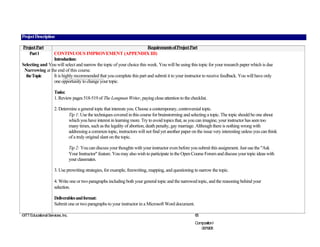 Project Description

Project Part                                                           Requirements of Project Part
   Part 1       CONTINUOUS IMPROVEMENT (APPENDIX III)
                Introduction:
Selecting and You will select and narrow the topic of your choice this week. You will be using this topic for your research paper which is due
 Narrowing at the end of this course.
  the Topic     It is highly recommended that you complete this part and submit it to your instructor to receive feedback. You will have only
                one opportunity to change your topic.

                     Tasks:
                     1. Review pages 518-519 of The Longman Writer, paying close attention to the checklist.

                     2. Determine a general topic that interests you. Choose a contemporary, controversial topic.
                             Tip 1: Use the techniques covered in this course for brainstorming and selecting a topic. The topic should be one about
                             which you have interest in learning more. Try to avoid topics that, as you can imagine, your instructor has seen too
                             many times, such as the legality of abortion, death penalty, gay marriage. Although there is nothing wrong with
                             addressing a common topic, instructors will not find yet another paper on the issue very interesting unless you can think
                             of a truly original slant on the topic.

                                  Tip 2: You can discuss your thoughts with your instructor even before you submit this assignment. Just use the "Ask
                                  Your Instructor" feature. You may also wish to participate in the Open Course Forum and discuss your topic ideas with
                                  your classmates.

                     3. Use prewriting strategies, for example, freewriting, mapping, and questioning to narrow the topic.

                     4. Write one or two paragraphs including both your general topic and the narrowed topic, and the reasoning behind your
                     selection.

                     Deliverables and format:
                     Submit one or two paragraphs to your instructor in a Microsoft Word document.

©ITT Educational Services, Inc.                                                                          65
                                                                                                         CompositionI
                                                                                                            06/19/08
 