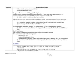 Project Part                                                                   Requirements of Project Part
                                  Evaluate its method, conclusions, and reliability.
                                  Record your reactions to the source.

                     Complete the Task 2: Annotated Bibliography following the steps below:
                     1) Use the research techniques covered in this course to search the ITT Tech Virtual Library and the Internet for 3 to 5
                     secondary sources. Please note: You will probably have more sources you turn in this week.
                             Tip: Refer to section 54b in the Prentice Hall Reference Guide.

                     2) Identify the sources which are accurate, credible, comprehensive, relevant, representative, and timely for your selected topic.

                                  Tip 1: Refer to the Checklist for Evaluating Content found on page 367 of the Prentice Hall Reference Guide.
                                  Tip 2: Review pages 370-377 of the Prentice Hall Reference Guide.

                     3) Write an annotated bibliography, including 3 to 5 secondary sources. Use MLA documentation for the sources.
                             Tip: Make sure notes are clear so that you will avoid plagiarism. Review pages 378-398 of the Prentice Hall Reference
                             Guide.
                     Task 3: Thesis Statement
                     After completing your preliminary research, now you are ready to write your thesis statement.
                     Your thesis statement must meet the following criteria:
                                       Must limit your topic.
                                       Must incorporate your point of view.
                                       Must be applicable to the Causal Analysis pattern of development. Refer to #4 on page 384 in The Longman Writer.
                                  Tip: Your entire paper is based on this statement. Do not try to write a thesis statement without conducting preliminary
                                  research.

                     Check It First
                     …………………………………………………………………………………………………………
                            BEFORE SUBMITTING YOUR DECLARATION OF YOUR AUDIENCE, YOUR
                            ANNOTATED
                            BIBLIOGRAPHY, AND YOUR THESIS STATEMENT, CHECK IT FIRST!
                               Did you declare one of the audiences on the list?

©ITT Educational Services, Inc.                                                                           67
                                                                                                          CompositionI
                                                                                                             06/19/08
 