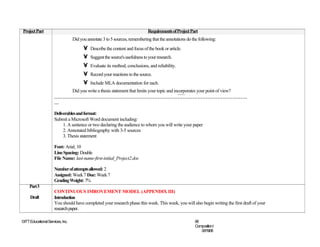 Project Part                                                                  Requirements of Project Part
                                  Did you annotate 3 to 5 sources, remembering that the annotations do the following:
                                        •   Describe the content and focus of the book or article.
                                        •   Suggest the source's usefulness to your research.
                                        •   Evaluate its method, conclusions, and reliability.
                                        •   Record your reactions to the source.
                                        •   Include MLA documentation for each.
                         Did you write a thesis statement that limits your topic and incorporates your point of view?
                     ………………………………………………………………………………………………………
                     …

                     Deliverables and format:
                     Submit a Microsoft Word document including:
                          1. A sentence or two declaring the audience to whom you will write your paper
                          2. Annotated bibliography with 3-5 sources
                          3. Thesis statement

                     Font: Arial; 10
                     Line Spacing: Double
                     File Name: last-name-first-initial_Project2.doc

                     Number of attempts allowed: 2
                     Assigned: Week 7 Due: Week 7
                     Grading Weight: 7%
     Part 3
                     CONTINUOUS IMROVEMENT MODEL (APPENDIX III)
     Draft           Introduction
                     You should have completed your research phase this week. This week, you will also begin writing the first draft of your
                     research paper.

©ITT Educational Services, Inc.                                                                         68
                                                                                                        CompositionI
                                                                                                           06/19/08
 