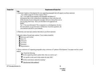 Project Part                                                                    Requirements of Project Part
                     Tasks
                     1. Determine 3 patterns of development for your supporting paragraphs that will support your thesis statement.
                              Tip 1: Refer to page 65-75 in the Longman Writer.
                            Tip 2: You might end up changing your paragraphs and patterns of
                            development later in the writing process, depending on what works best with
                            all the elements of your writing and your paper. However, choose three now to
                            get you going. Don't worry - this is your first draft. It isn't supposed to be
                            perfect!
                            Tip 3: Cite your information! This is important to avoid plagiarism, but also -
                            the more practice you get, the easier it will become. If you have questions, ask
                            your instructor and refer to your textbooks.

                     2. Determine your main topic sentences that relate to your thesis statement.

                     3. Provide evidence for each topic sentence. Your evidence should be:
                         • Relevant and Unified
                         • Specific
                         • Adequate
                         • Accurate
                         • Dramatic
                         • Representative
                     4. Write a minimum of 5 supporting paragraphs using a minimum of 3 patterns of development. Your paper must be a causal
                     analysis.
                               Tip: Check the following:
                               • Do the supporting details explain fully what you want to say?
                                  • Are specific words used to help explain the topic fully?
                                  • Do the word choices clarify the meaning?
                                  • Does the tone fit the audience?
©ITT Educational Services, Inc.                                                                       69

                                                                                                      CompositionI
                                                                                                         06/19/08
 