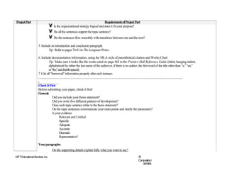 Project Part                                                                  Requirements of Project Part
                                  • Is the organizational strategy logical and does it fit your purpose?
                                  • Do all the sentences support the topic sentence?
                                  • Do the sentences flow smoothly with transitions between one and the next?
                     5. Include an introduction and conclusion paragraph.
                              Tip: Refer to pages 76-81 in The Longman Writer.

                     6. Include documentation information, using the MLA style of parenthetical citation and Works Cited.
                               Tip: Make sure it looks like the works cited on page 462 in the Prentice Hall Reference Guide (titled, hanging indent,
                               alphabetized by either the last name of the author or, if there is no author, the first word of the title other than "a," "an,"
                               or "the," and double-spaced).
                     7. Cite all "borrowed" information properly after each instance.
                     ……………………………………………………………………………………………………………
                     .
                     Check It First
                     Before submitting your paper, check it first!
                     General:
                                   Did you include your thesis statement?
                                   Did you write five different patterns of development?
                                   Does each topic sentence relate to the thesis statement?
                                   Do the topic sentences communicate your main points and clarify the parameters?
                                   Is your evidence
                                          Relevant and Unified
                                          Specific
                                          Adequate
                                          Accurate
                                          Dramatic
                                          Representative?

                     Your paragraphs:
                                    Do the supporting details explain fully what you want to say?
©ITT Educational Services, Inc.                                                                            70
                                                                                                           CompositionI
                                                                                                              06/19/08
 