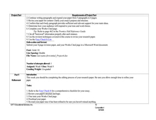 Project Part                                                                  Requirements of Project Part
                     2. Continue writing paragraphs and expand your paper from 5 paragraphs to 4 pages.
                     3. Revise your paper for content. Clarify your essay's purpose and structure.
                     4. Confirm that each body paragraph provides sufficient and relevant support for your main ideas.
                     5. Determine how your audience will respond to your tone and word choice.
                     6. Complete your Works Cited page.
                               Tip: Refer to page 462 in the Prentice Hall Reference Guide.
                     7. Cite all "borrowed" information properly after each instance.
                     8. Use the revision techniques covered in this course to revise your research paper.
                     9. Use the Easy Check It List.
                     Deliverables and format:
                     Submit your 4-page revision paper, and your Works Cited page in a Microsoft Word document.

                     Font: Arial; 10
                     Line Spacing: Double
                     File Name: last-name-first-initial_Project4.doc


                     Number of attempts allowed: 1
                     Assigned: Week 9 Due: Week 9
                     Grading Weight: Un-graded

     Part 5          Introduction
                     This week you should be completing the editing process of your research paper. Be sure you allow enough time to refine your
 Refinement          paper.

                     Tasks:

                     1. Refer to the Easy Check It for a comprehensive checklist for your essay.
                     2. Review your paper's structure and logic.
                     3. Fine tune your Works Cited page.
                     4. Proofread your paper.
                     5. Re-read your paper once it has been refined to be sure you haven't missed anything.
©ITT Educational Services, Inc.                                                                          72
                                                                                                         CompositionI
                                                                                                            06/19/08
 