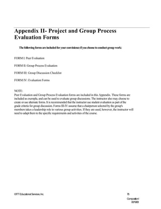 Appendix II- Project and Group Process
Evaluation Forms
    The following forms are included for your convinience if you choose to conduct group work:


FORM I: Peer Evaluation

FORM II: Group Process Evaluation

FORM III: Group Discussion Checklist

FORM IV: Evaluation Forms


NOTE:
Peer Evaluation and Group Process Evaluation forms are included in this Appendix. These forms are
included as exempla, and can be used to evaluate group discussions. The instructor also may choose to
create or use alternate forms. It is recommended that the instructor use student evaluation as part of the
grade criteria for group discussion. Forms III-IV assume that a chairperson selected by the group's
members takes a leadership role in various group activities. If they are used, however, the instructor will
need to adapt them to the specific requirements and activities of the course.




©ITT Educational Services, Inc.                                                                      76
                                                                                                     CompositionI
                                                                                                        06/19/08
 
