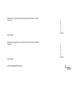Discussion was focused and stayed on the topic or task.
Always                                                       1
                                                             2
                                                             3
                                                             4
                                                             5
                                                             6
                                                             7
                                                             Never
Comments:



Members' statements were clear, brief, and easy to follow.
Always                                                       1
                                                             2
                                                             3
                                                             4
                                                             5
                                                             6
                                                             7
                                                             Never
Comments:



©ITT Educational Services, Inc.                                      78
                                                                     CompositionI
                                                                        06/19/08
 
