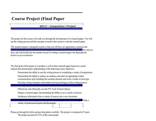 Course Project (Final Paper
                                   GE117 - Composition I Project


Project Introduction

The project for this course will walk you through the development of a research paper. You will
use the writing process and the concepts covered in this course to write the research paper.

The research project is designed in parts so that you will have an opportunity to practice the
Continuous Improvement Model, which simply means that you will take the project one step at a
time, and will not fall into the number one pit of writing a research paper: the deep dark pit
known as procrastination.

Project Objectives

The final goal of this project is to produce a well-written research paper based on a causal
analysis that demonstrates understanding of the following course objectives:
         Demonstrate the ability to use the writing process in completing a variety of assignments.
        Demonstrate the ability to analyze an audience and select an appropriate written
        communication style including the essential elements and write a model of each type.
        Develop writing strategies and problem-solving techniques in the writing process,
        creating clear, concise, and effective written communications.
        Effectively and efficiently use the ITT Tech Virtual Library.
        Prepare a research paper, demonstrating the ability to use a variety of sources.
        Synthesize information from a variety of sources into a new document.
       Demonstrate the ability to analyze problems and propose solutions through writing a
       variety of professional reports and documents.
Grading

Please go through the below project description carefully. The project is composed of 5 parts.
        The project accounts for 35% of the course grade.
 
