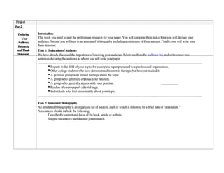 Project
Part2

  Declaring   Introduction:
    Your      This week you need to start the preliminary research for your paper. You will complete three tasks: First you will declare your
 Audience,    audience. Second you will turn in an annotated bibliography including a minimum of three sources. Finally, you will write your
  Research,   thesis statement.
 and Thesis   Task 1: Declaration of Audience
 Statement    We have already discussed the importance of knowing your audience. Select one from the audience list, and write one or two
              sentences declaring the audience to whom you will write your paper.
              ……………………………………………………………………………………………………………………………………….
                      • Experts in the field of your topic; for example a paper presented to a professional organization.
                      • Other college students who have demonstrated interest in the topic but have not studied it.
                      • A political group with mixed feelings about the topic.
                      • A group who generally opposes your position.
                      • A group who generally agrees with your position.
                      • Readers of a newspaper's editorial page.
                      • Individuals who feel passionately about your topic.
              ……………………………………………………………………………………………………………………………………….

              Task 2: Annotated Bibliography
              An annotated bibliography is an organized list of sources, each of which is followed by a brief note or "annotation."
              Annotations should include the following:
                      Describe the content and focus of the book, article or website.
                      Suggest the source's usefulness to your research.
 