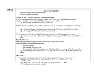 Project Part
2 continued                                                         Requirements of Project Part
                       Evaluate its method, conclusions, and reliability.
                       Record your reactions to the source.

               Complete the Task 2: Annotated Bibliography following the steps below:
               1) Use the research techniques covered in this course to search the ITT Tech Virtual Library and the Internet for 3 to 5
               secondary sources. Please note: You will probably have more sources you turn in this week.
                       Tip: Refer to section 54b in the Prentice Hall Reference Guide.

               2) Identify the sources which are accurate, credible, comprehensive, relevant, representative, and timely for your selected topic.

                       Tip 1: Refer to the Checklist for Evaluating Content found on page 367 of the Prentice Hall Reference Guide.
                       Tip 2: Review pages 370-377 of the Prentice Hall Reference Guide.

               3) Write an annotated bibliography, including 3 to 5 secondary sources. Use MLA documentation for the sources.
                       Tip: Make sure notes are clear so that you will avoid plagiarism. Review pages 378-398 of the Prentice Hall Reference
                       Guide.
               Task 3: Thesis Statement
               After completing your preliminary research, now you are ready to write your thesis statement.
               Your thesis statement must meet the following criteria:
                            Must limit your topic.
                            Must incorporate your point of view.
                            Must be applicable to the Causal Analysis pattern of development. Refer to #4 on page 384 in The Longman Writer.
                       Tip: Your entire paper is based on this statement. Do not try to write a thesis statement without conducting preliminary
                       research.

               Check It First
               …………………………………………………………………………………………………………
                      BEFORE SUBMITTING YOUR DECLARATION OF YOUR AUDIENCE, YOUR
                      ANNOTATED
                      BIBLIOGRAPHY, AND YOUR THESIS STATEMENT, CHECK IT FIRST!
                         Did you declare one of the audiences on the list?
 