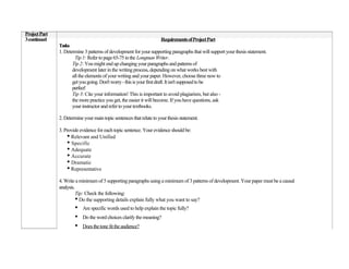 Project Part
3 continued                                                               Requirements of Project Part
               Tasks
               1. Determine 3 patterns of development for your supporting paragraphs that will support your thesis statement.
                        Tip 1: Refer to page 65-75 in the Longman Writer.
                      Tip 2: You might end up changing your paragraphs and patterns of
                      development later in the writing process, depending on what works best with
                      all the elements of your writing and your paper. However, choose three now to
                      get you going. Don't worry - this is your first draft. It isn't supposed to be
                      perfect!
                      Tip 3: Cite your information! This is important to avoid plagiarism, but also -
                      the more practice you get, the easier it will become. If you have questions, ask
                      your instructor and refer to your textbooks.

               2. Determine your main topic sentences that relate to your thesis statement.

               3. Provide evidence for each topic sentence. Your evidence should be:
                   • Relevant and Unified
                   • Specific
                   • Adequate
                   • Accurate
                   • Dramatic
                   • Representative
               4. Write a minimum of 5 supporting paragraphs using a minimum of 3 patterns of development. Your paper must be a causal
               analysis.
                         Tip: Check the following:
                         • Do the supporting details explain fully what you want to say?
                       •   Are specific words used to help explain the topic fully?
                       •   Do the word choices clarify the meaning?
                       •   Does the tone fit the audience?
 