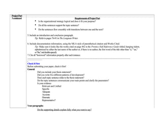 Project Part
3 continued                                                            Requirements of Project Part
                       •    Is the organizational strategy logical and does it fit your purpose?
                       •    Do all the sentences support the topic sentence?
                       •    Do the sentences flow smoothly with transitions between one and the next?

               5. Include an introduction and conclusion paragraph.
                        Tip: Refer to pages 76-81 in The Longman Writer.

               6. Include documentation information, using the MLA style of parenthetical citation and Works Cited.
                         Tip: Make sure it looks like the works cited on page 462 in the Prentice Hall Reference Guide (titled, hanging indent,
                         alphabetized by either the last name of the author or, if there is no author, the first word of the title other than "a," "an,"
                         or "the," and double-spaced).
               7. Cite all "borrowed" information properly after each instance.
               ……………………………………………………………………………………………………………
               .
               Check It First
               Before submitting your paper, check it first!
               General:
                             Did you include your thesis statement?
                             Did you write five different patterns of development?
                             Does each topic sentence relate to the thesis statement?
                             Do the topic sentences communicate your main points and clarify the parameters?
                             Is your evidence
                                    Relevant and Unified
                                    Specific
                                    Adequate
                                    Accurate
                                    Dramatic
                                    Representative?

               Your paragraphs:
                           Do the supporting details explain fully what you want to say?
 