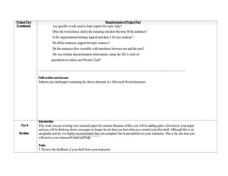 Project Part                                                        Requirements of Project Part
3 continued               Are specific words used to help explain the topic fully?
                          Does the word choice clarify the meaning and does the tone fit the audience?
                          Is the organizational strategy logical and does it fit your purpose?
                          Do all the sentences support the topic sentence?
                          Do the sentences flow smoothly with transitions between one and the next?
                          Do you include documentation information, using the MLA style of
                         parenthetical citation and Works Cited?

               …………………………………………………………………………………………………………… .

               Deliverables and format:
               Submit your draft paper containing the above elements in a Microsoft Word document.




               Introduction
   Part 4      This week you are revising your research paper for content. Because of this, you will be adding quite a bit more to your paper
               and you will be thinking about your paper in deeper levels than you had when you created your first draft. Although this is an
  Revision     un-graded activity it is highly recommended that you complete Part 4 and submit it to your instructor. This is the last time you
               will receive your instructor's input and help.

               Tasks
               1. Review the feedback of your draft from your instructor.
 