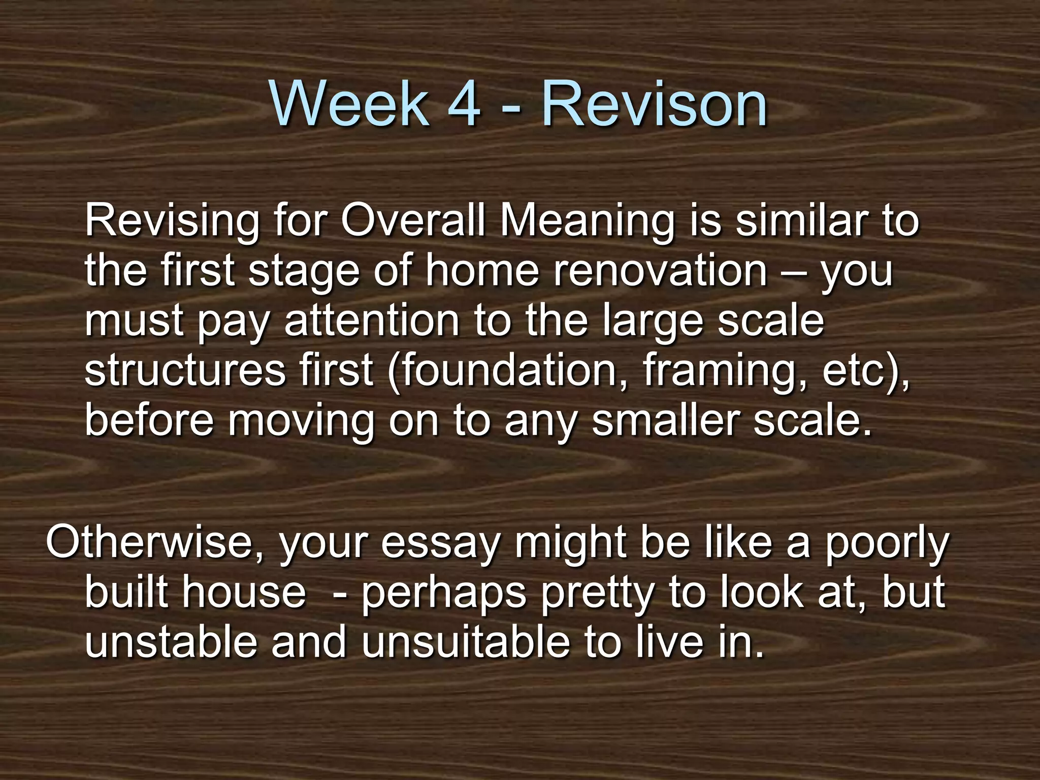 Week 4 - Revison	Revising for Overall Meaning is similar to the first stage of home renovation – you must pay attention to the large scale structures first (foundation, framing, etc), before moving on to any smaller scale. Otherwise, your essay might be like a poorly built house  - perhaps pretty to look at, but unstable and unsuitable to live in.