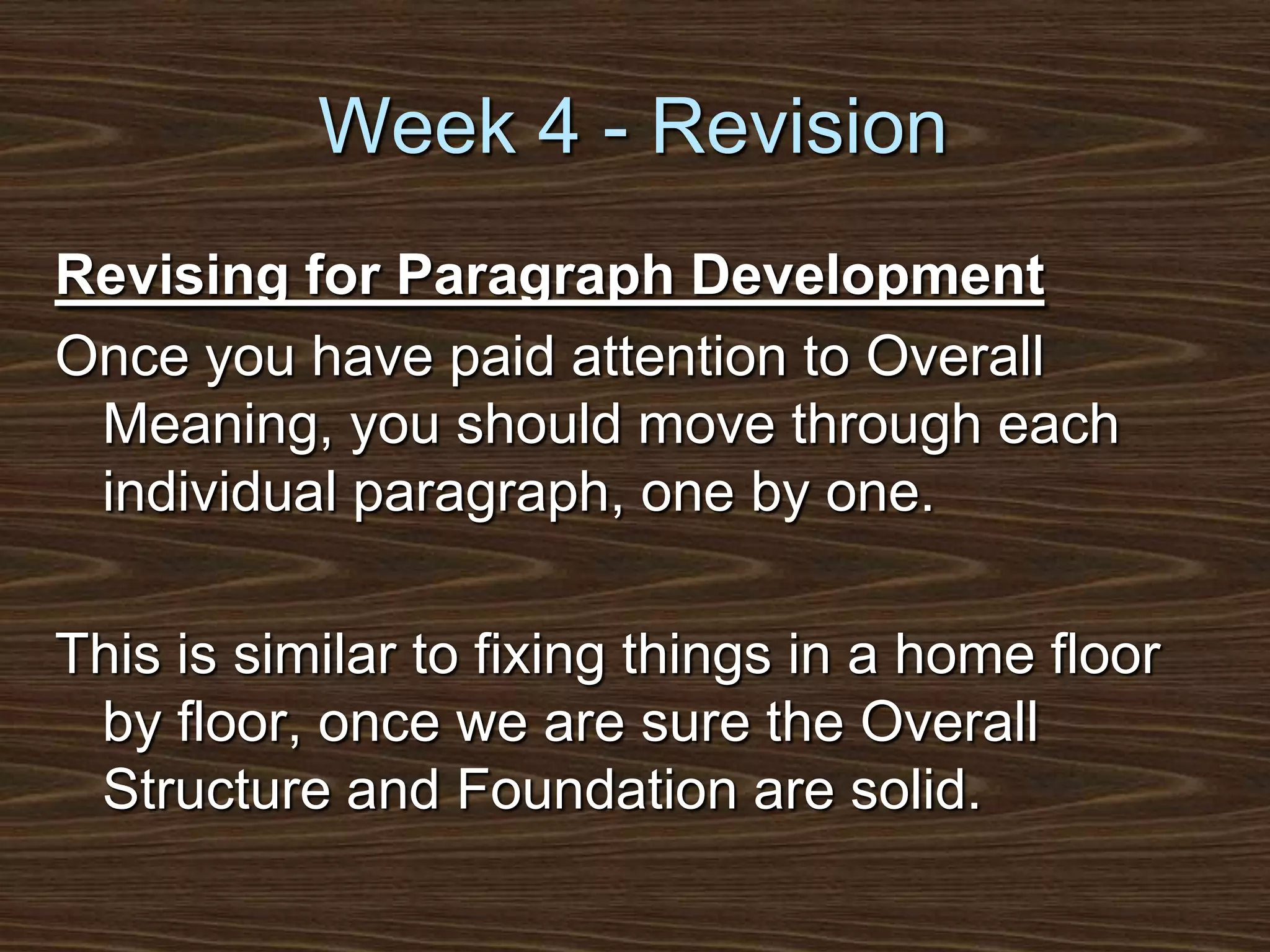 Week 4 - RevisionRevising for Paragraph DevelopmentOnce you have paid attention to Overall Meaning, you should move through each individual paragraph, one by one.This is similar to fixing things in a home floor by floor, once we are sure the Overall Structure and Foundation are solid.