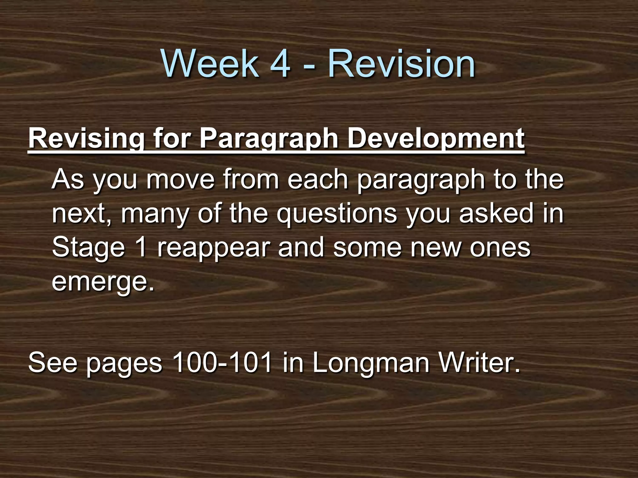 Week 4 - RevisionRevising for Paragraph Development	As you move from each paragraph to the next, many of the questions you asked in Stage 1 reappear and some new ones emerge.See pages 100-101 in Longman Writer.
