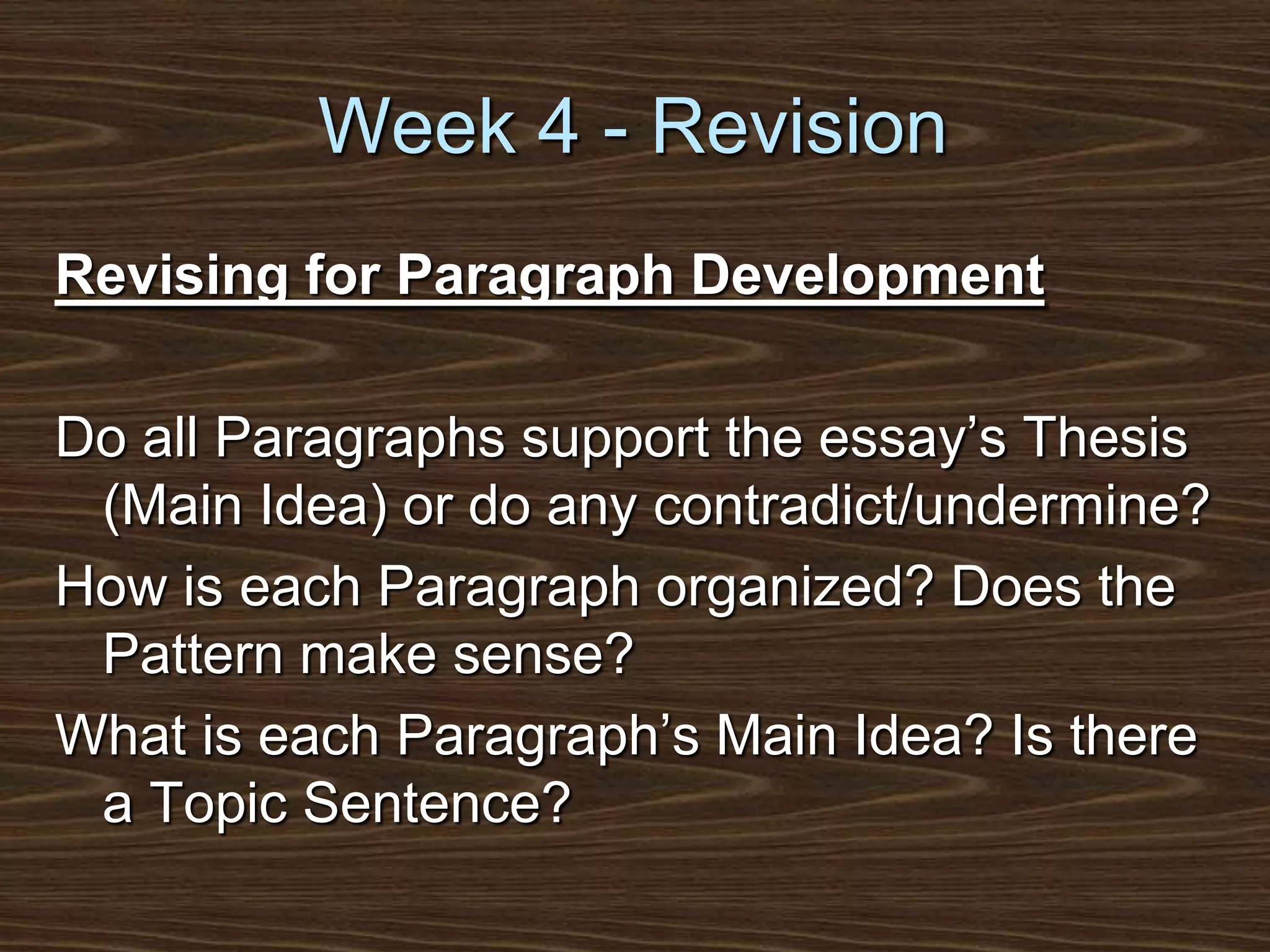 Week 4 - RevisionRevising for Paragraph DevelopmentDo all Paragraphs support the essay’s Thesis (Main Idea) or do any contradict/undermine?How is each Paragraph organized? Does the Pattern make sense?What is each Paragraph’s Main Idea? Is there a Topic Sentence?