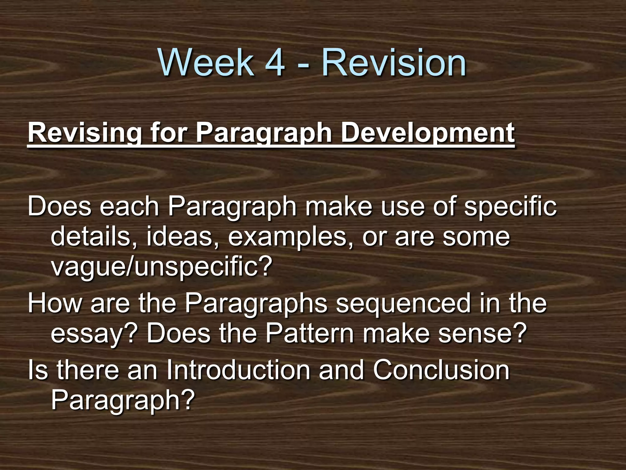 Week 4 - RevisionRevising for Paragraph DevelopmentDoes each Paragraph make use of specific details, ideas, examples, or are some vague/unspecific?How are the Paragraphs sequenced in the essay? Does the Pattern make sense?Is there an Introduction and Conclusion Paragraph?
