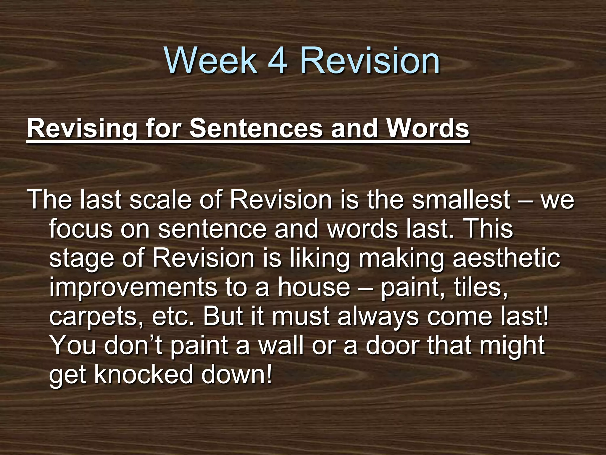 Week 4 RevisionRevising for Sentences and WordsThe last scale of Revision is the smallest – we focus on sentence and words last. This stage of Revision is liking making aesthetic improvements to a house – paint, tiles, carpets, etc. But it must always come last! You don’t paint a wall or a door that might get knocked down!
