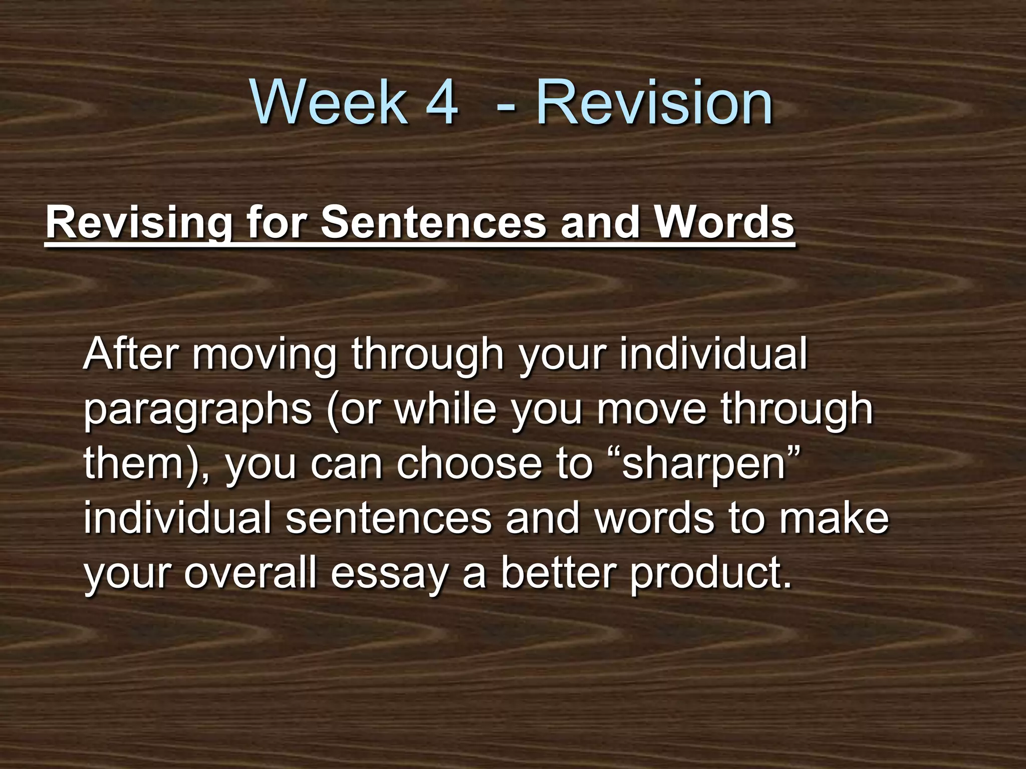 Week 4  - RevisionRevising for Sentences and Words	After moving through your individual paragraphs (or while you move through them), you can choose to “sharpen” individual sentences and words to make your overall essay a better product.