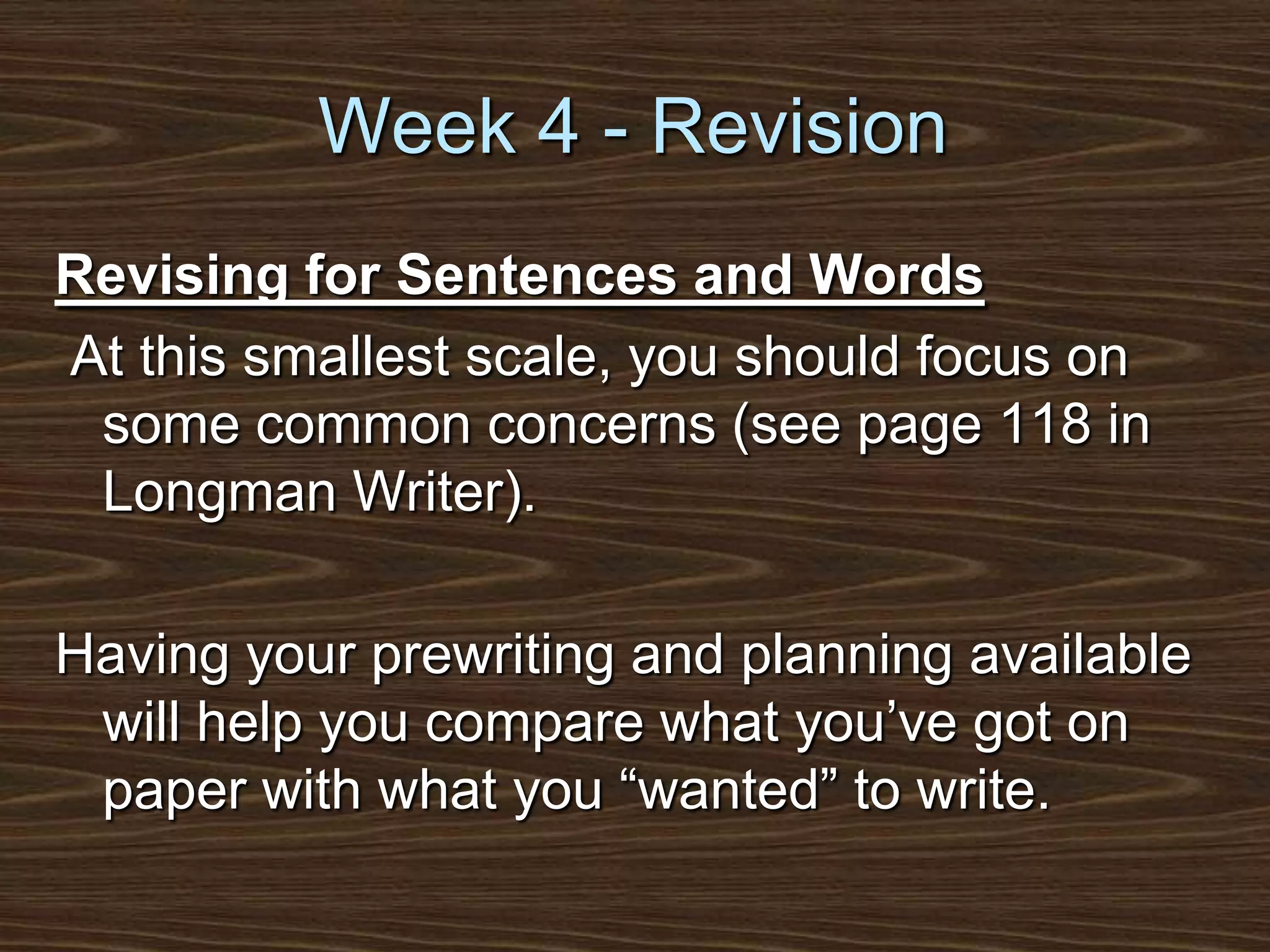 Week 4 - RevisionRevising for Sentences and Words At this smallest scale, you should focus on some common concerns (see page 118 in Longman Writer).Having your prewriting and planning available will help you compare what you’ve got on paper with what you “wanted” to write.