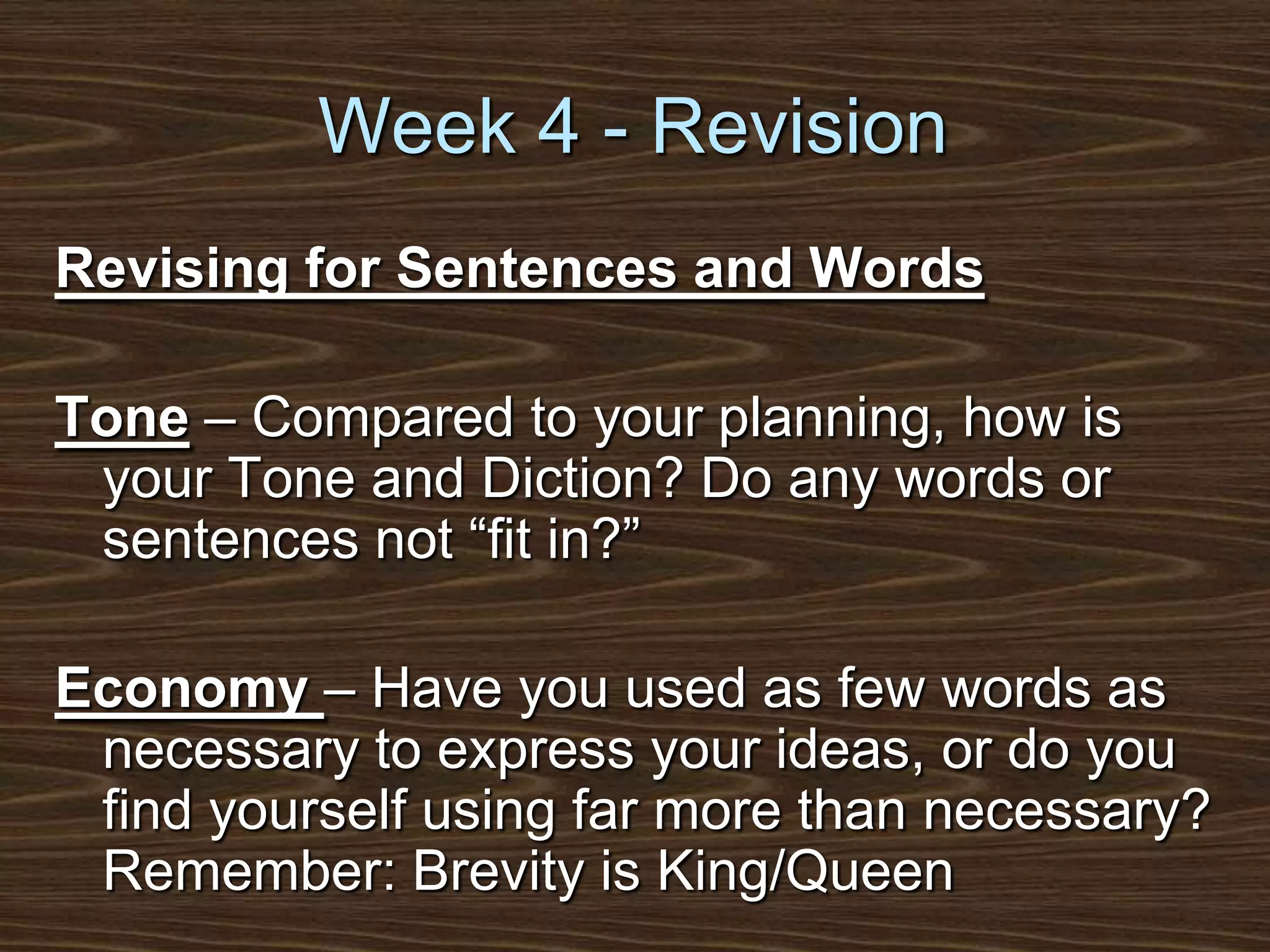 Week 4 - RevisionRevising for Sentences and WordsTone – Compared to your planning, how is your Tone and Diction? Do any words or sentences not “fit in?”Economy – Have you used as few words as necessary to express your ideas, or do you find yourself using far more than necessary? Remember: Brevity is King/Queen