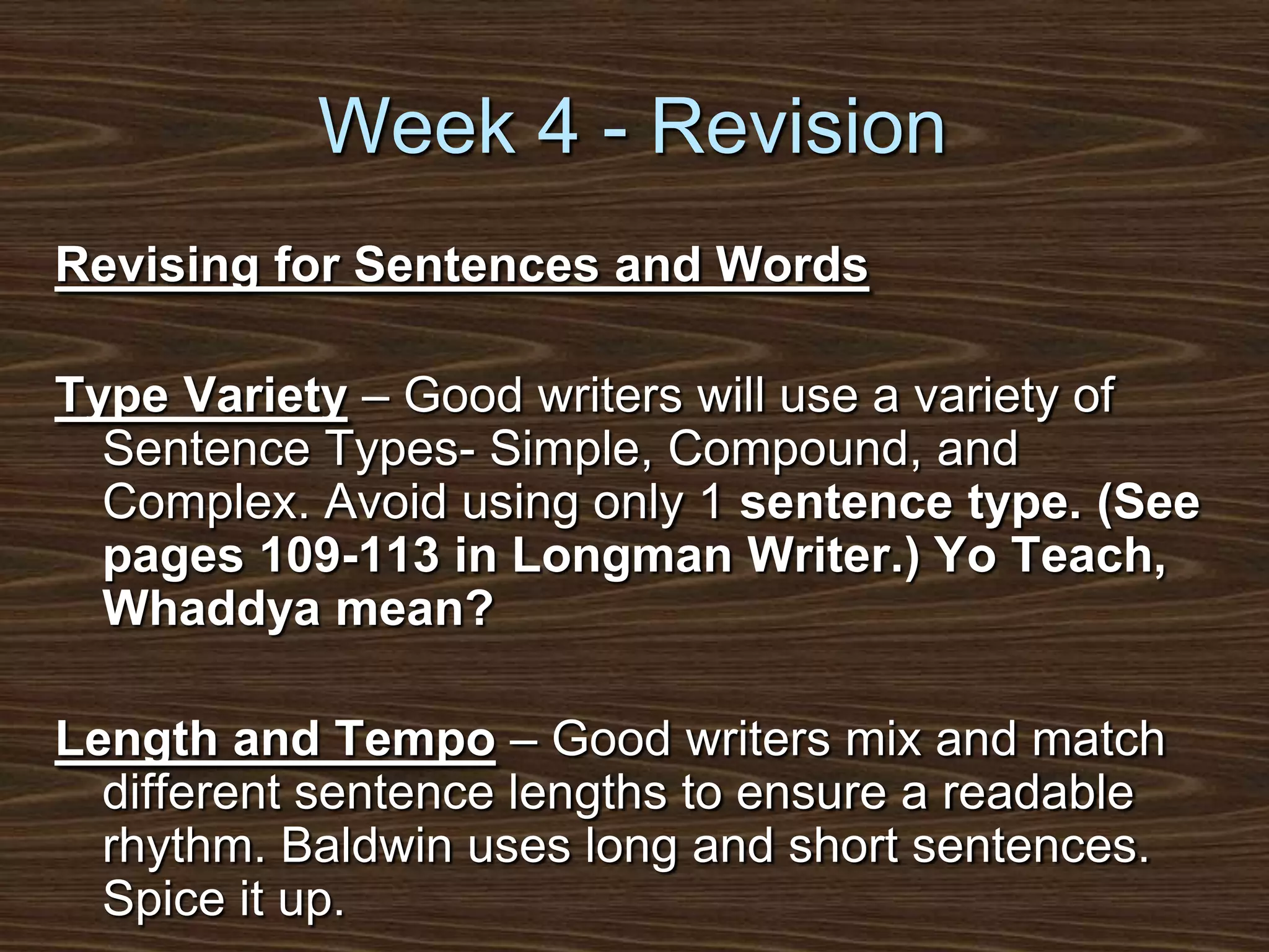 Week 4 - RevisionRevising for Sentences and WordsType Variety – Good writers will use a variety of Sentence Types- Simple, Compound, and Complex. Avoid using only 1 sentence type. (See pages 109-113 in Longman Writer.) Yo Teach, Whaddya mean?Length and Tempo – Good writers mix and match different sentence lengths to ensure a readable rhythm. Baldwin uses long and short sentences. Spice it up.