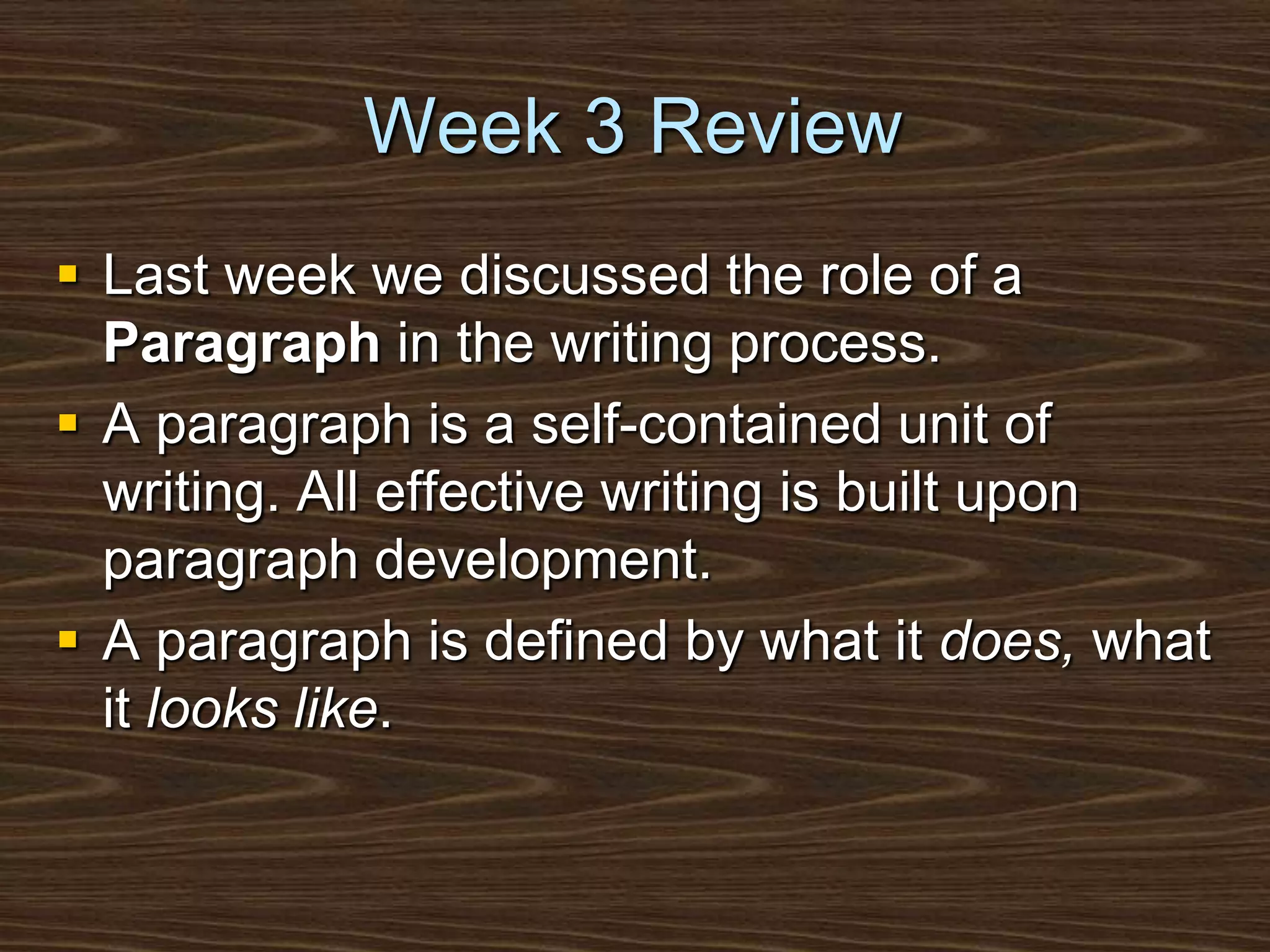 Week 3 ReviewLast week we discussed the role of a Paragraph in the writing process.A paragraph is a self-contained unit of writing. All effective writing is built upon paragraph development.A paragraph is defined by what it does, what it looks like.
