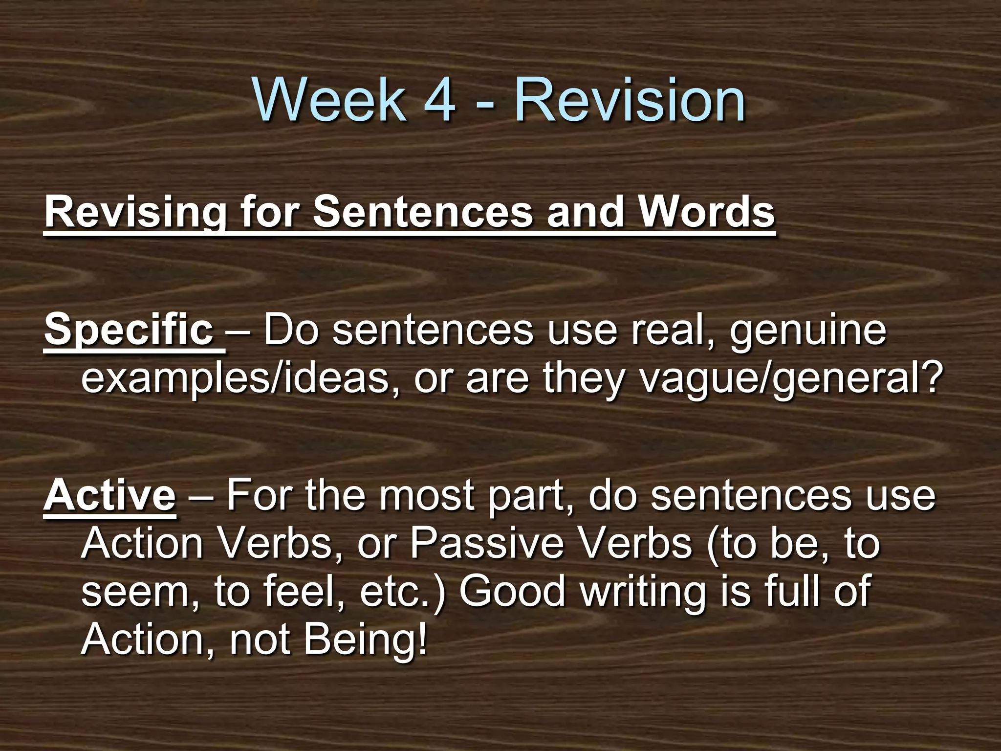 Week 4 - RevisionRevising for Sentences and WordsSpecific – Do sentences use real, genuine examples/ideas, or are they vague/general?Active – For the most part, do sentences use Action Verbs, or Passive Verbs (to be, to seem, to feel, etc.) Good writing is full of Action, not Being!