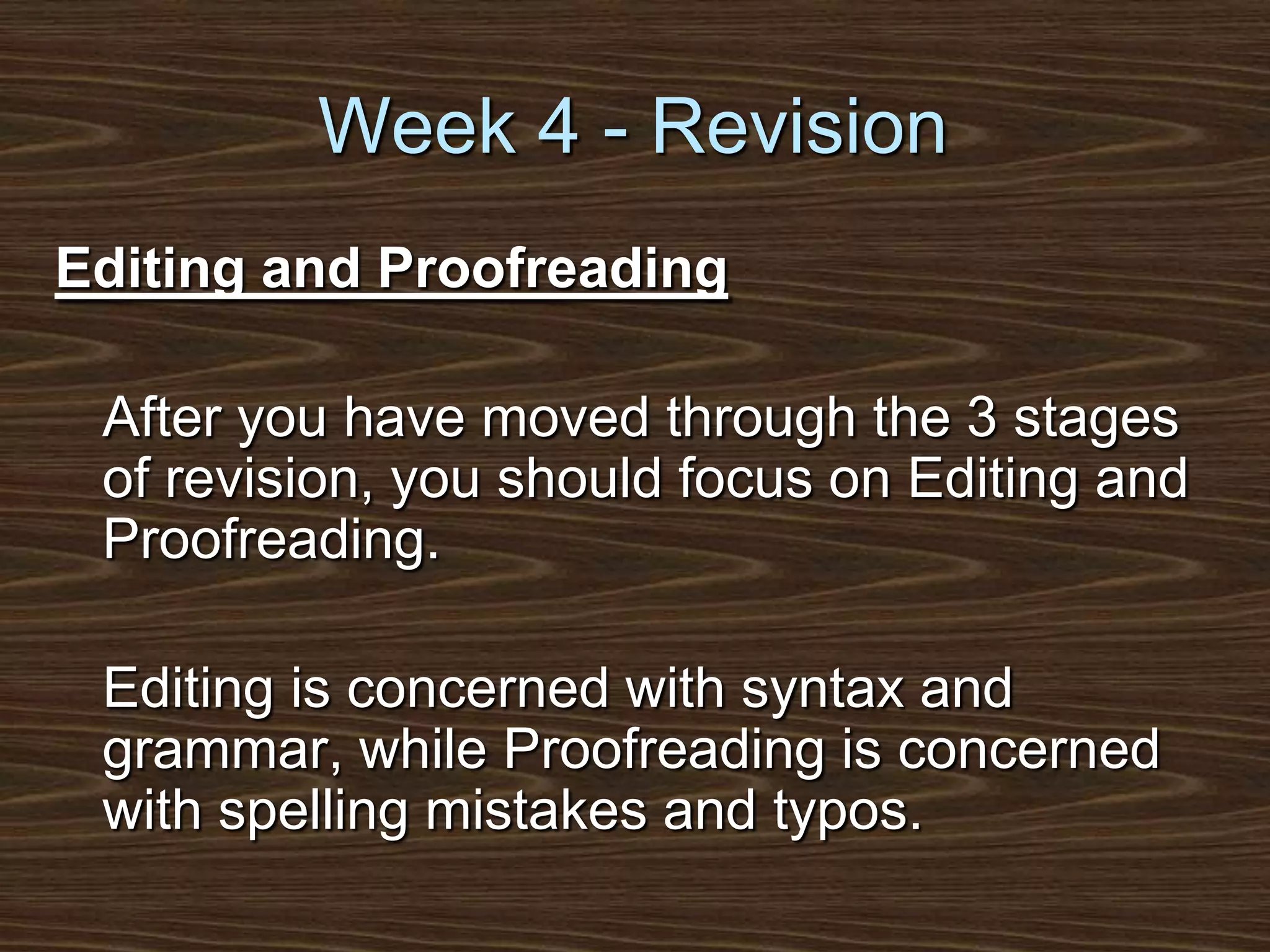 Week 4 - RevisionEditing and Proofreading	After you have moved through the 3 stages of revision, you should focus on Editing and Proofreading. 	Editing is concerned with syntax and grammar, while Proofreading is concerned with spelling mistakes and typos.