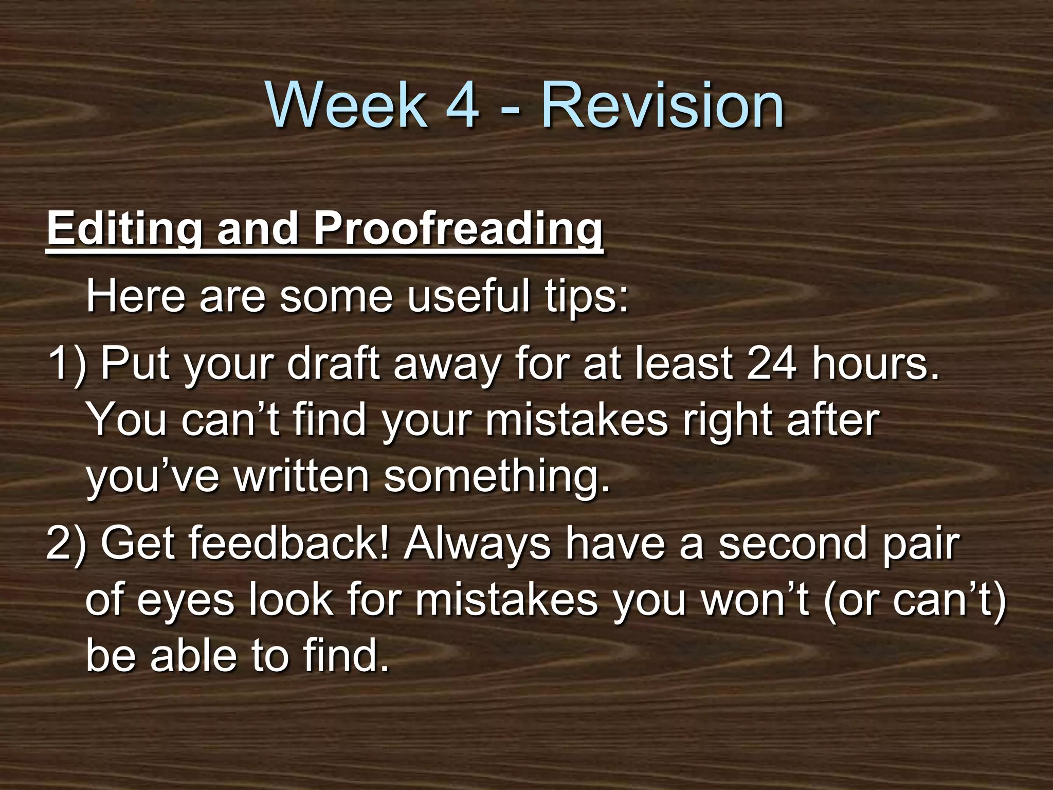 Week 4 - RevisionEditing and Proofreading	Here are some useful tips:1) Put your draft away for at least 24 hours. You can’t find your mistakes right after you’ve written something.2) Get feedback! Always have a second pair of eyes look for mistakes you won’t (or can’t) be able to find.