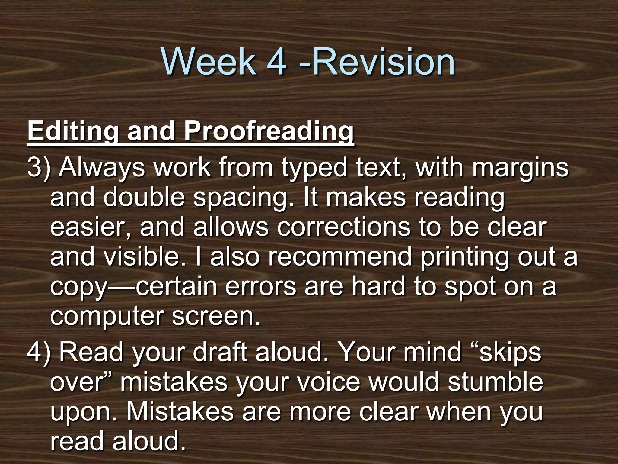 Week 4 -RevisionEditing and Proofreading3) Always work from typed text, with margins and double spacing. It makes reading easier, and allows corrections to be clear and visible. I also recommend printing out a copy—certain errors are hard to spot on a computer screen.4) Read your draft aloud. Your mind “skips over” mistakes your voice would stumble upon. Mistakes are more clear when you read aloud.