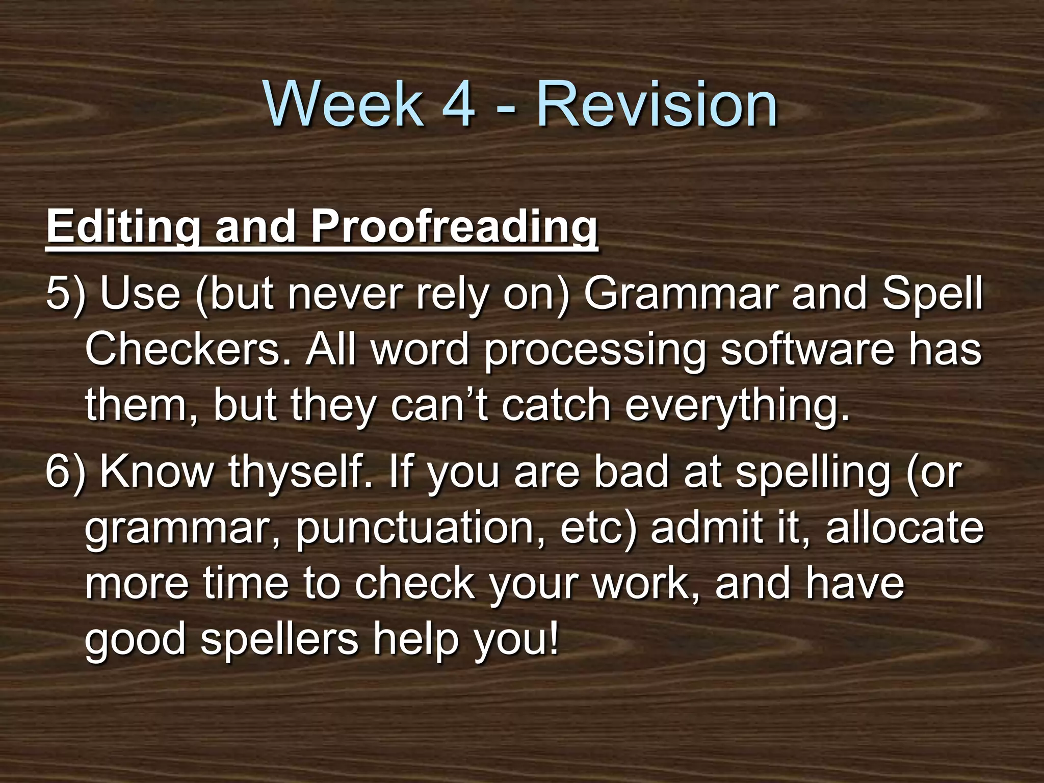 Week 4 - RevisionEditing and Proofreading5) Use (but never rely on) Grammar and Spell Checkers. All word processing software has them, but they can’t catch everything.6) Know thyself. If you are bad at spelling (or grammar, punctuation, etc) admit it, allocate more time to check your work, and have good spellers help you!