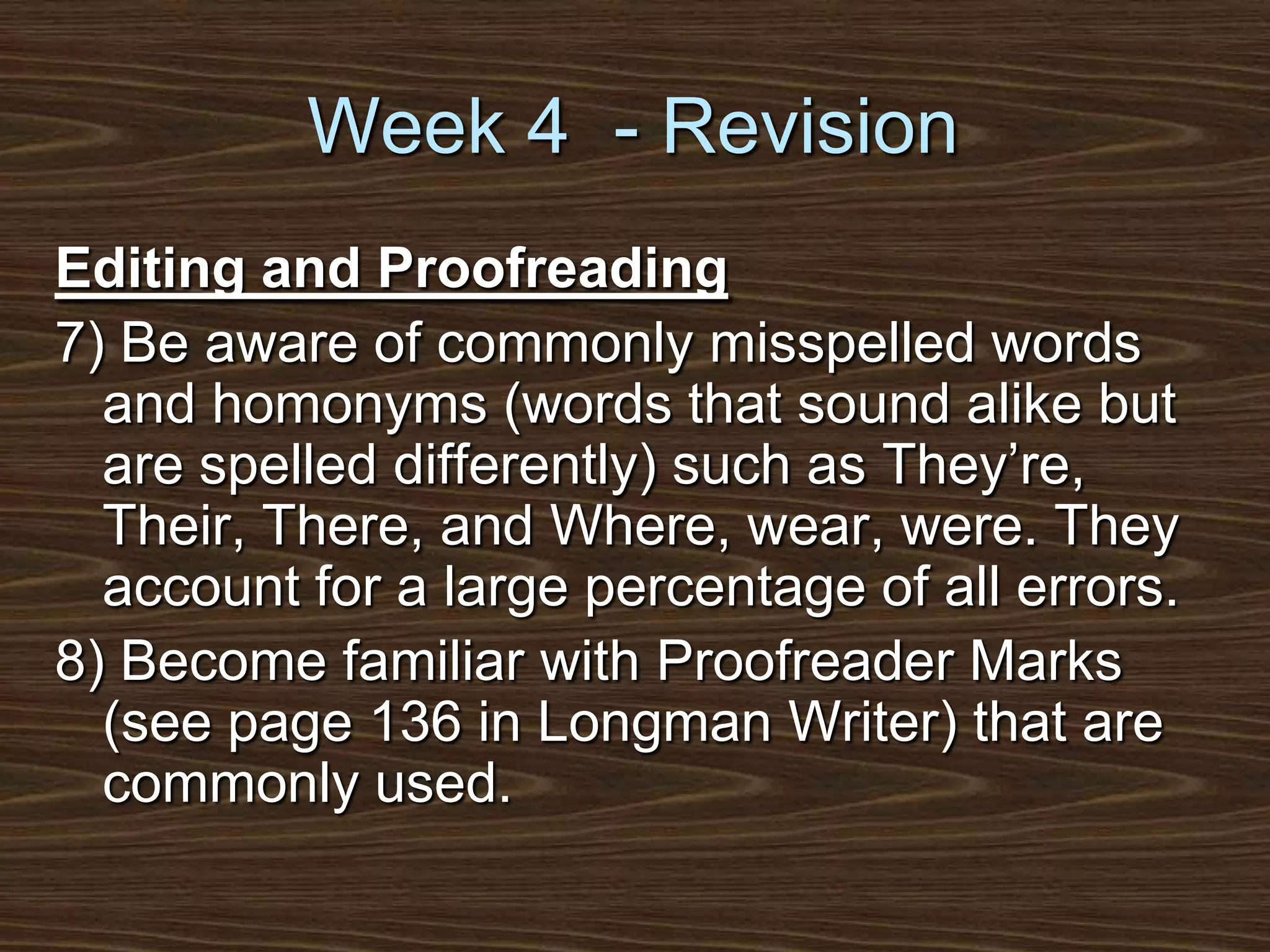 Week 4  - RevisionEditing and Proofreading7) Be aware of commonly misspelled words and homonyms (words that sound alike but are spelled differently) such as They’re, Their, There, and Where, wear, were. They account for a large percentage of all errors.8) Become familiar with Proofreader Marks (see page 136 in Longman Writer) that are commonly used.