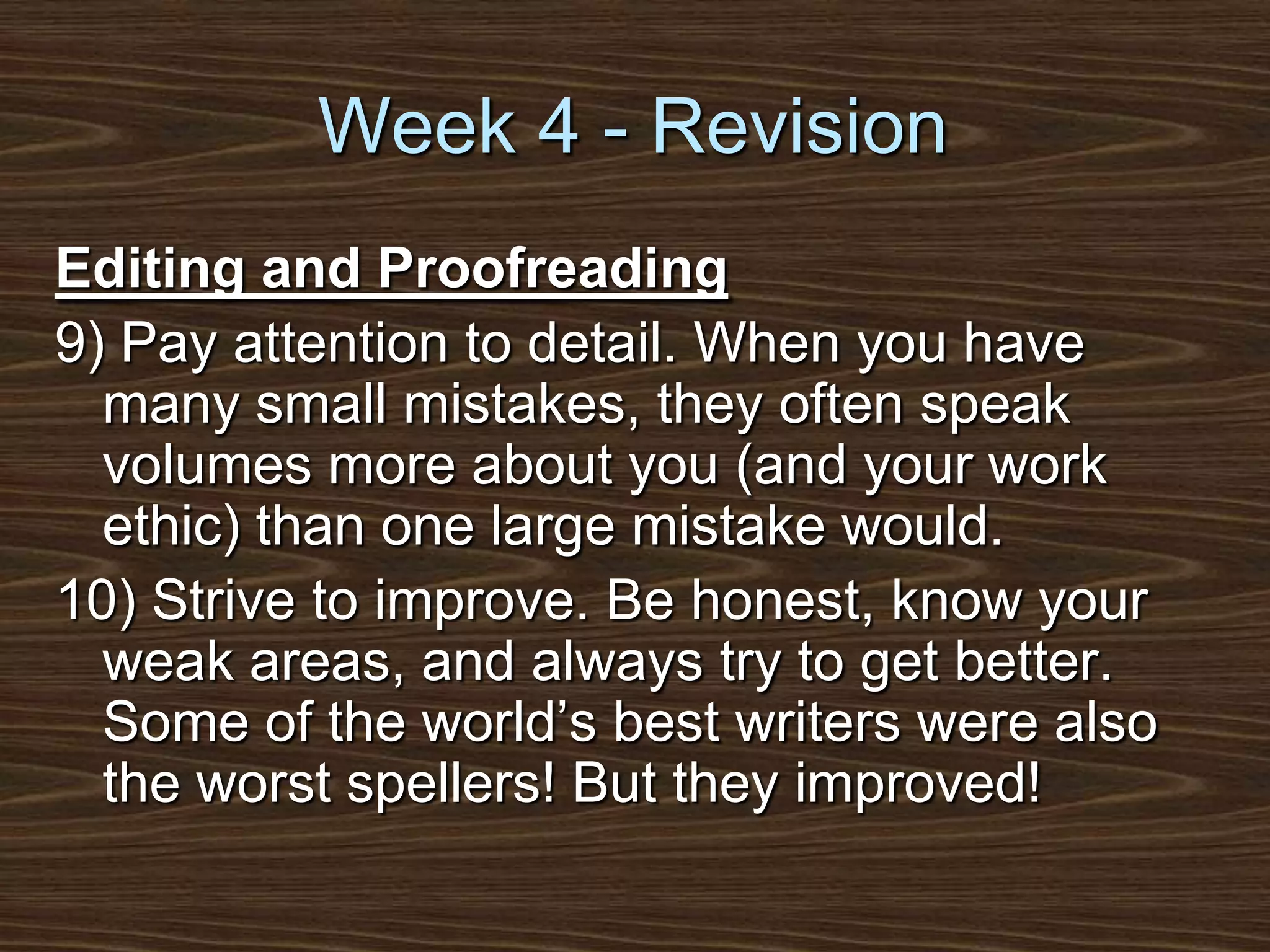 Week 4 - RevisionEditing and Proofreading9) Pay attention to detail. When you have many small mistakes, they often speak volumes more about you (and your work ethic) than one large mistake would. 10) Strive to improve. Be honest, know your weak areas, and always try to get better. Some of the world’s best writers were also the worst spellers! But they improved!