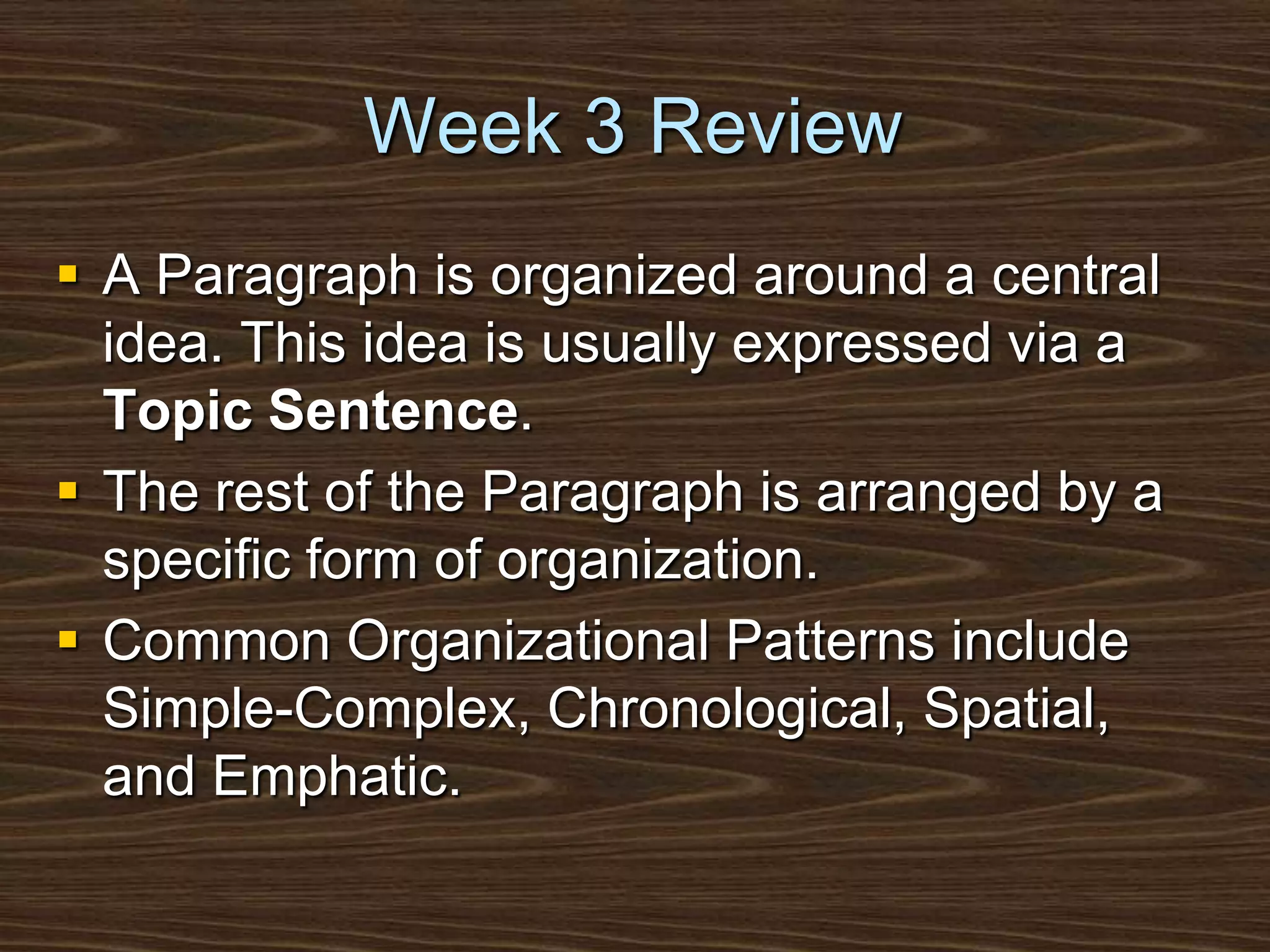 Week 3 ReviewA Paragraph is organized around a central idea. This idea is usually expressed via a Topic Sentence.The rest of the Paragraph is arranged by a specific form of organization.Common Organizational Patterns include Simple-Complex, Chronological, Spatial, and Emphatic.