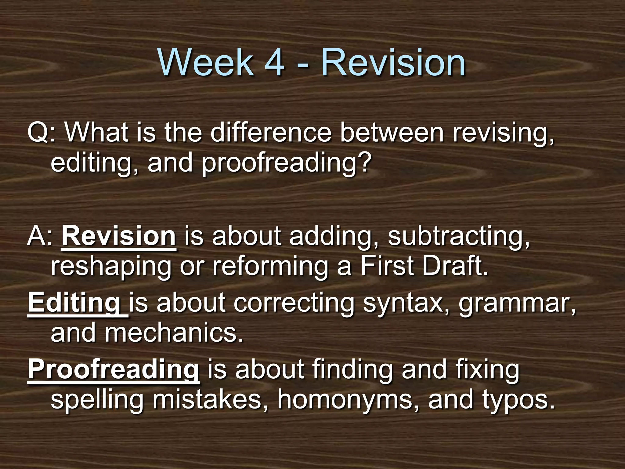 Week 4 - RevisionQ: What is the difference between revising, editing, and proofreading?A: Revision is about adding, subtracting, reshaping or reforming a First Draft.Editing is about correcting syntax, grammar, and mechanics.Proofreading is about finding and fixing spelling mistakes, homonyms, and typos.
