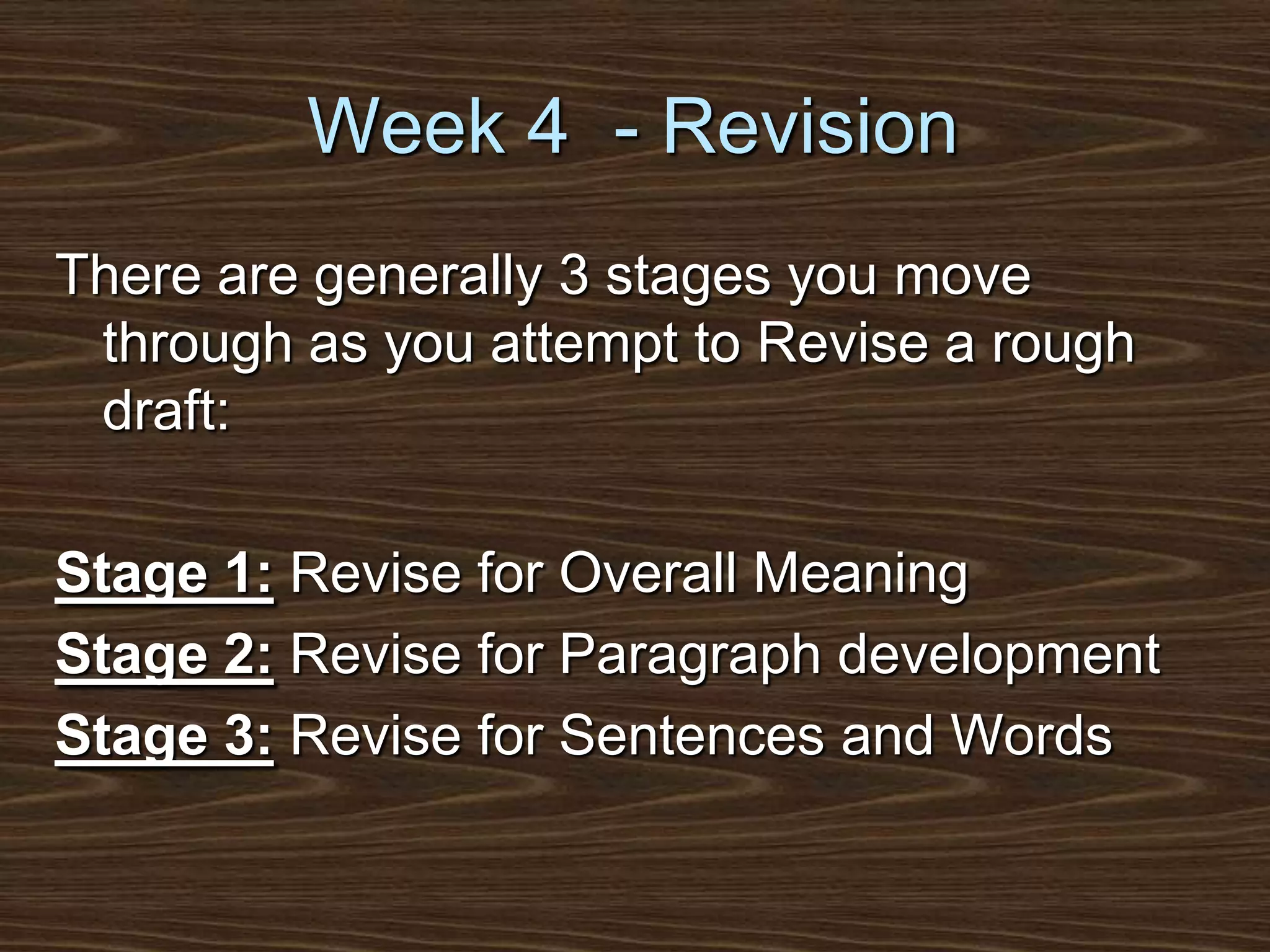 Week 4  - RevisionThere are generally 3 stages you move through as you attempt to Revise a rough draft:Stage 1: Revise for Overall MeaningStage 2: Revise for Paragraph developmentStage 3: Revise for Sentences and Words