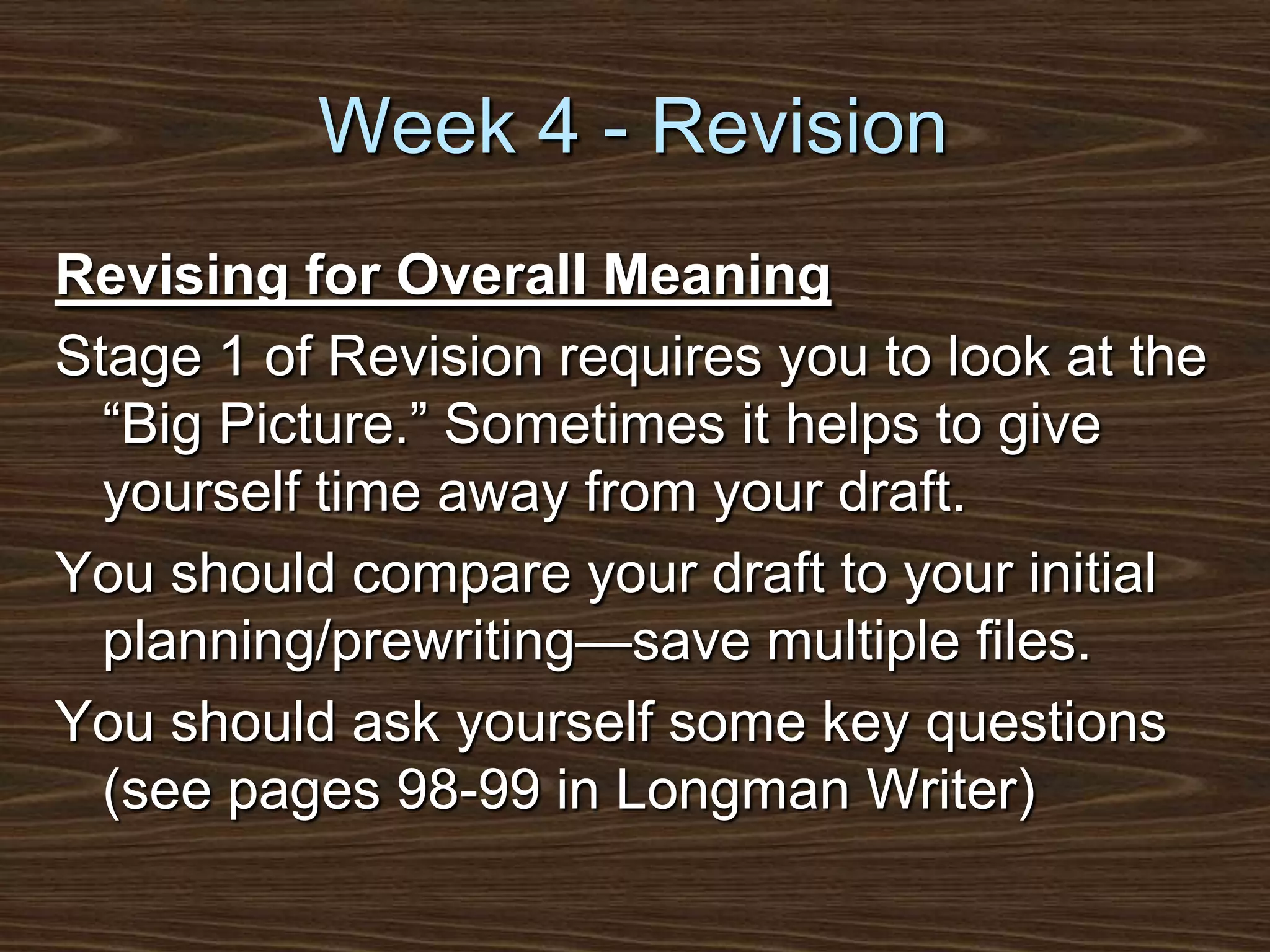 Week 4 - RevisionRevising for Overall MeaningStage 1 of Revision requires you to look at the “Big Picture.” Sometimes it helps to give yourself time away from your draft. You should compare your draft to your initial planning/prewriting—save multiple files.You should ask yourself some key questions (see pages 98-99 in Longman Writer)