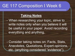 GE 117 Composition I Week 6Taking Notes - When researching your topic, strive to write notes only when you believe it will be useful in your paper. Avoid recording everything and anything. - Consider taking notes on: Facts, Stats, Anecdotes, Quotations, Expert opinions, etc. (anything considered “evidence”).