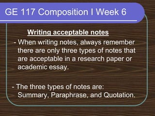 GE 117 Composition I Week 6Writing acceptable notes - When writing notes, always remember there are only three types of notes that are acceptable in a research paper or academic essay.- The three types of notes are: Summary, Paraphrase, and Quotation.